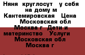 Няня (круглосут.) у себя на дому м.Кантемировская › Цена ­ 63 - Московская обл., Москва г. Дети и материнство » Услуги   . Московская обл.,Москва г.